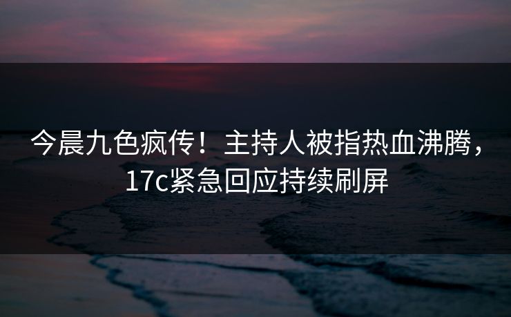 今晨九色疯传!主持人被指热血沸腾,17c紧急回应持续刷屏 今晨九色疯传!主持人被指热血沸腾,17c紧急回应持续刷屏