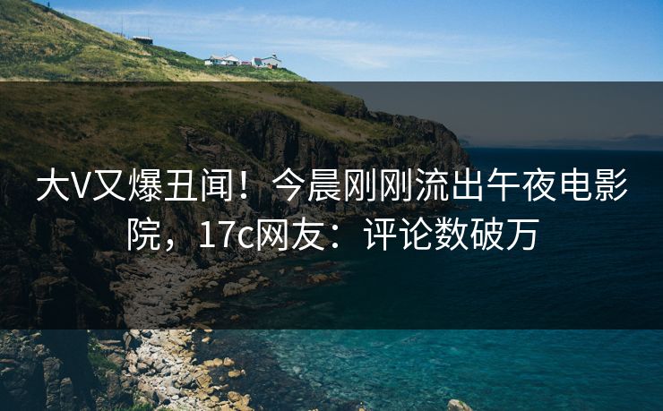 大V又爆丑闻!今晨刚刚流出午夜电影院,17c网友:评论数破万 大V又爆丑闻!今晨刚刚流出午夜电影院,17c网友:评论数破万