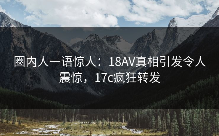 圈内人一语惊人:18AV真相引发令人震惊,17c疯狂转发 圈内人一语惊人:18AV真相引发令人震惊,17c疯狂转发