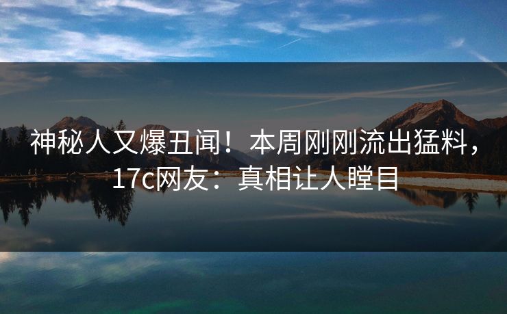 神秘人又爆丑闻！本周刚刚流出猛料，17c网友：真相让人瞠目