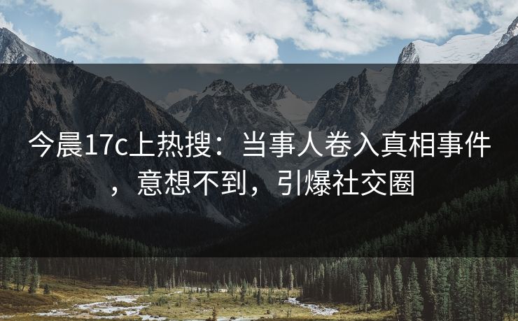 今晨17c上热搜：当事人卷入真相事件，意想不到，引爆社交圈