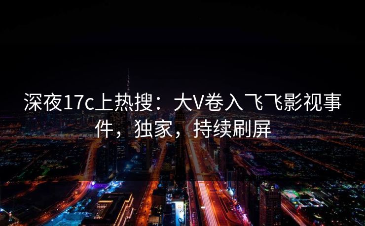 深夜17c上热搜：大V卷入飞飞影视事件，独家，持续刷屏