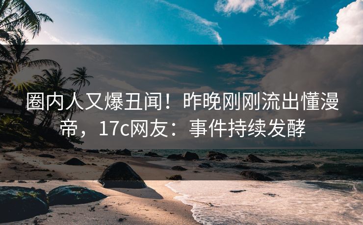 圈内人又爆丑闻！昨晚刚刚流出懂漫帝，17c网友：事件持续发酵