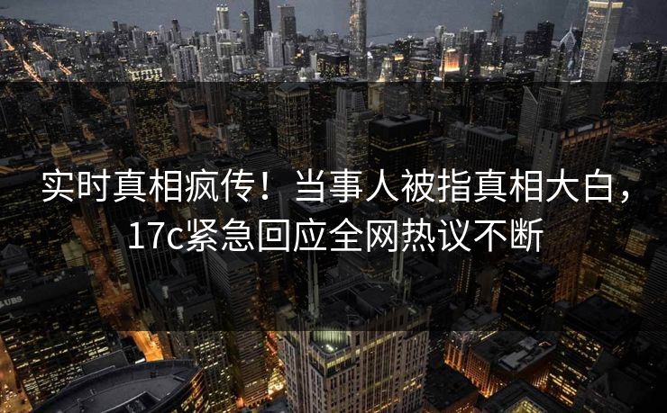 实时真相疯传！当事人被指真相大白，17c紧急回应全网热议不断