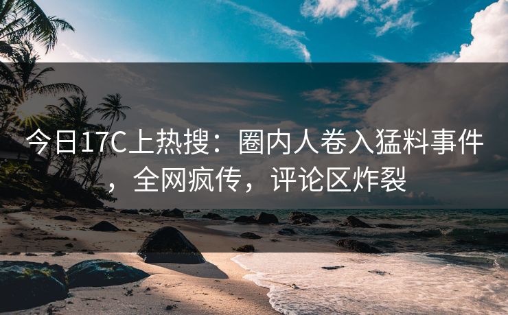 今日17C上热搜：圈内人卷入猛料事件，全网疯传，评论区炸裂