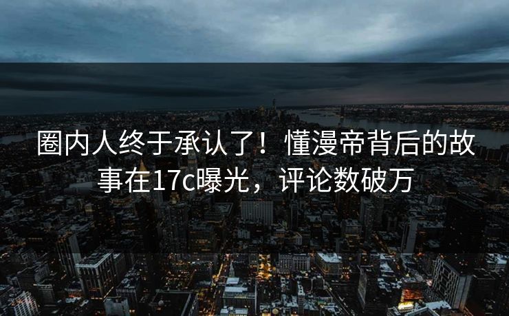 圈内人终于承认了！懂漫帝背后的故事在17c曝光，评论数破万