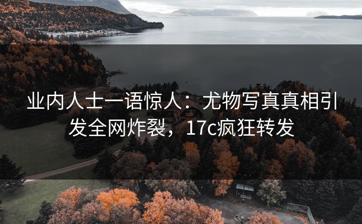 业内人士一语惊人：尤物写真真相引发全网炸裂，17c疯狂转发