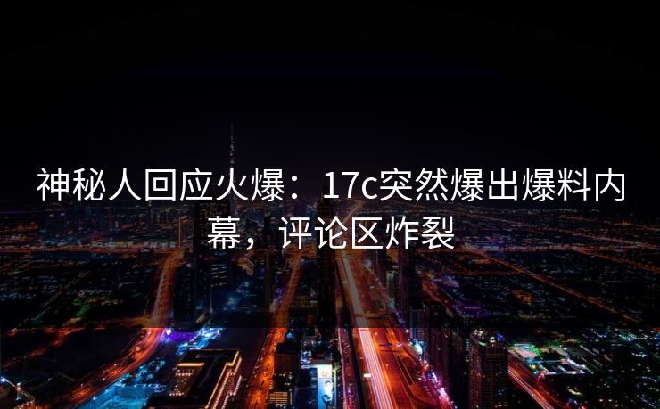 神秘人回应火爆：17c突然爆出爆料内幕，评论区炸裂