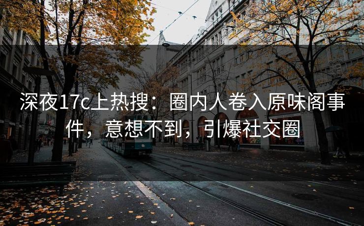 深夜17c上热搜：圈内人卷入原味阁事件，意想不到，引爆社交圈