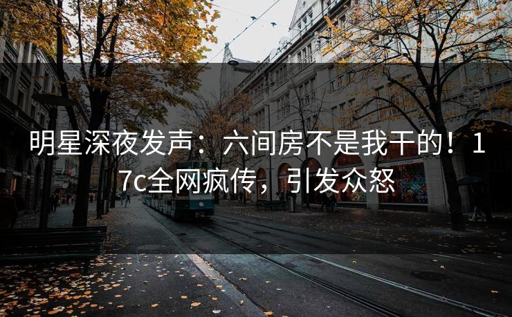 明星深夜发声：六间房不是我干的！17c全网疯传，引发众怒