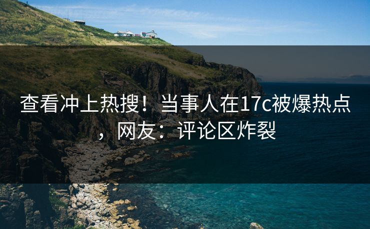 查看冲上热搜！当事人在17c被爆热点，网友：评论区炸裂