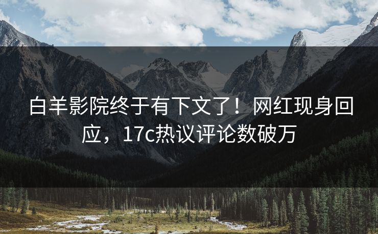 白羊影院终于有下文了！网红现身回应，17c热议评论数破万