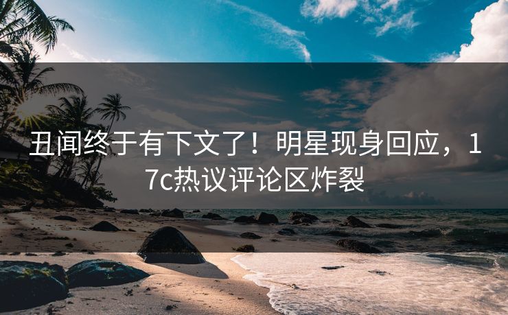 丑闻终于有下文了!明星现身回应,17c热议评论区炸裂 丑闻终于有下文了!明星现身回应,17c热议评论区炸裂