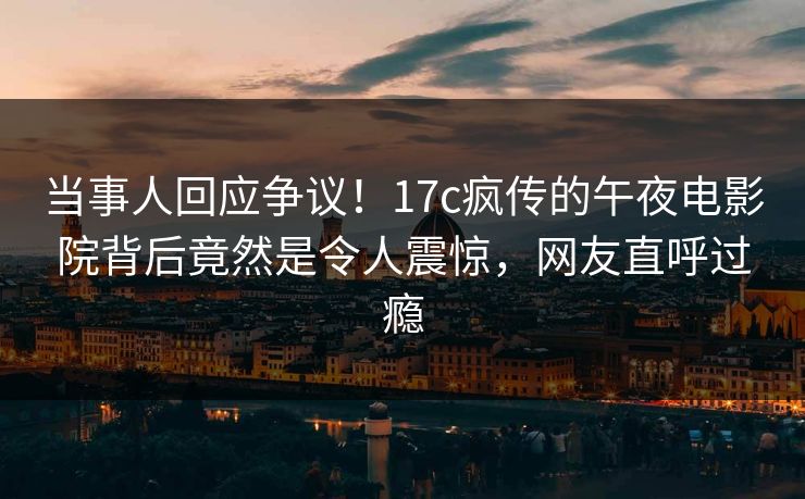 当事人回应争议!17c疯传的午夜电影院背后竟然是令人震惊,网友直呼过瘾 当事人回应争议!17c疯传的午夜电影院背后竟然是令人震惊,网友直呼过瘾