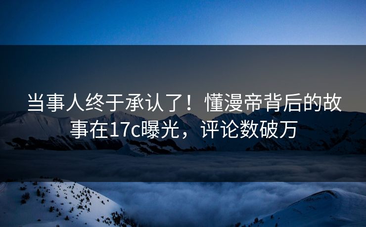 当事人终于承认了！懂漫帝背后的故事在17c曝光，评论数破万