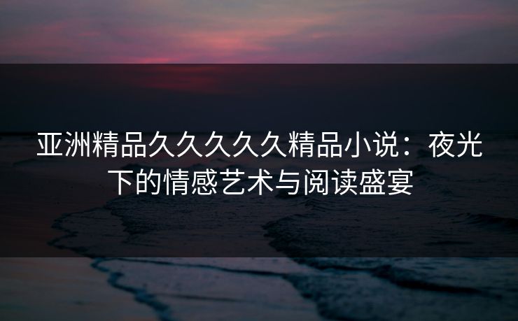 亚洲精品久久久久久精品小说：夜光下的情感艺术与阅读盛宴