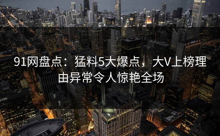 91网盘点:猛料5大爆点,大V上榜理由异常令人惊艳全场 91网盘点:猛料5大爆点,大V上榜理由异常令人惊艳全场