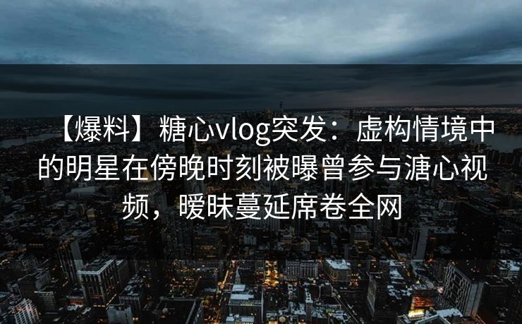 【爆料】糖心vlog突发：虚构情境中的明星在傍晚时刻被曝曾参与溏心视频，暧昧蔓延席卷全网