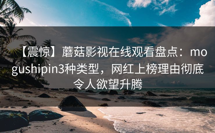 【震惊】蘑菇影视在线观看盘点：mogushipin3种类型，网红上榜理由彻底令人欲望升腾