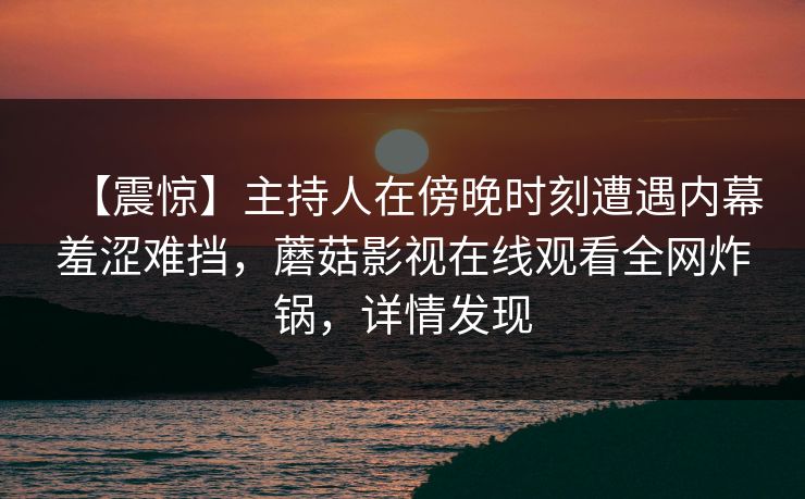 【震惊】主持人在傍晚时刻遭遇内幕羞涩难挡,蘑菇影视在线观看全网炸锅,详情发现 【震惊】主持人在傍晚时刻遭遇内幕羞涩难挡,蘑菇影视在线观看全网炸锅,详情发现