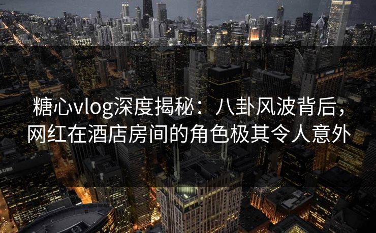 糖心vlog深度揭秘:八卦风波背后,网红在酒店房间的角色极其令人意外 糖心vlog深度揭秘:八卦风波背后,网红在酒店房间的角色极其令人意外