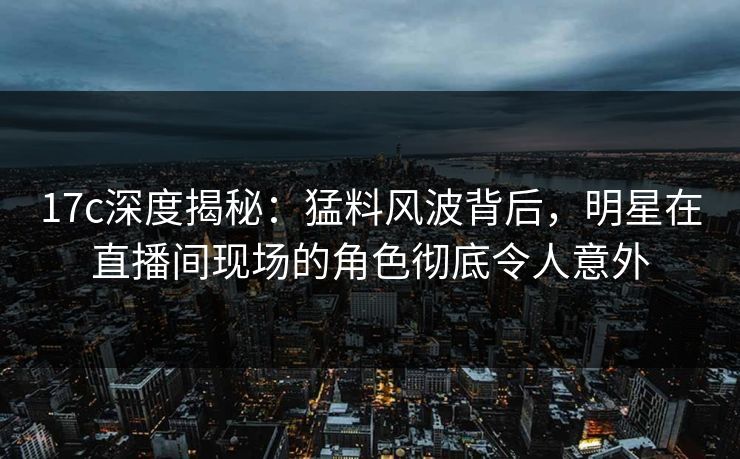 17c深度揭秘:猛料风波背后,明星在直播间现场的角色彻底令人意外 17c深度揭秘:猛料风波背后,明星在直播间现场的角色彻底令人意外