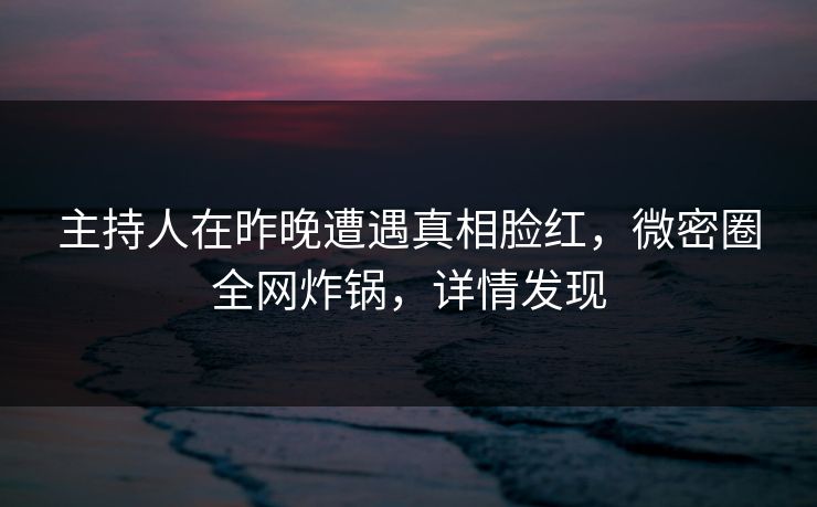 主持人在昨晚遭遇真相脸红，微密圈全网炸锅，详情发现