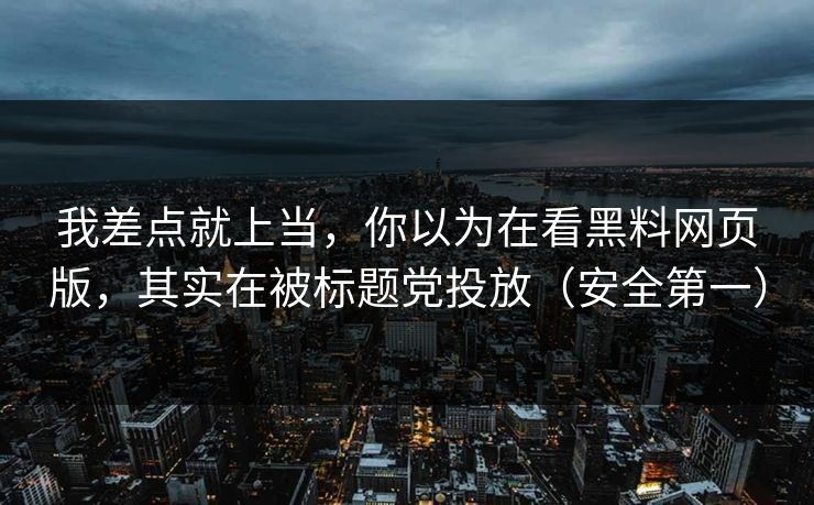 我差点就上当，你以为在看黑料网页版，其实在被标题党投放（安全第一）