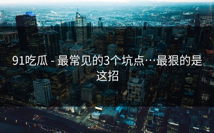 91吃瓜 - 最常见的3个坑点…最狠的是这招