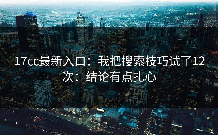 17cc最新入口：我把搜索技巧试了12次：结论有点扎心