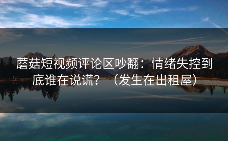 蘑菇短视频评论区吵翻：情绪失控到底谁在说谎？（发生在出租屋）