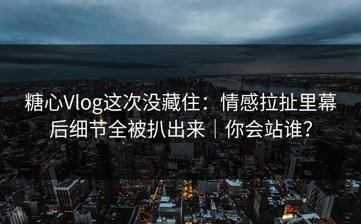 糖心Vlog这次没藏住：情感拉扯里幕后细节全被扒出来｜你会站谁？