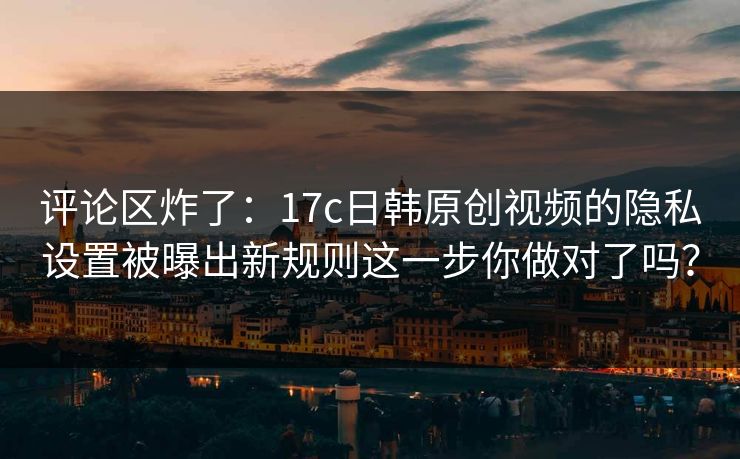 评论区炸了：17c日韩原创视频的隐私设置被曝出新规则这一步你做对了吗？