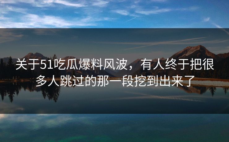 关于51吃瓜爆料风波，有人终于把很多人跳过的那一段挖到出来了