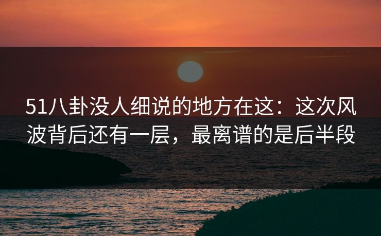51八卦没人细说的地方在这：这次风波背后还有一层，最离谱的是后半段