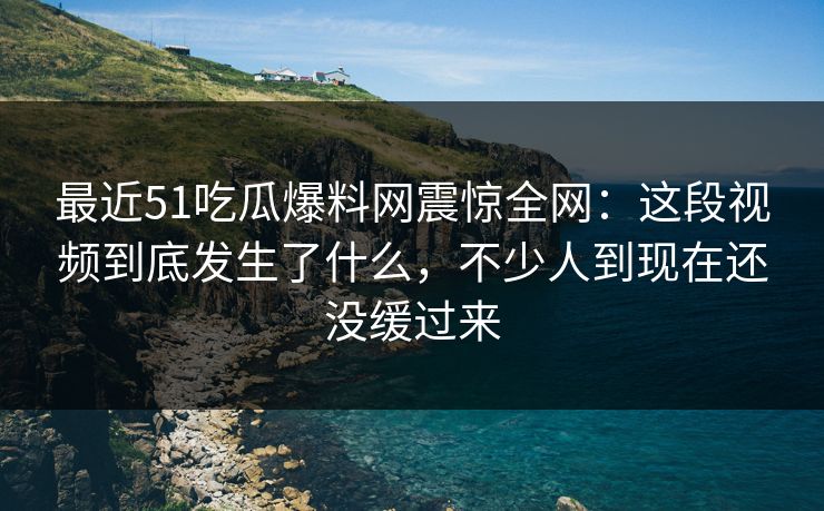 最近51吃瓜爆料网震惊全网：这段视频到底发生了什么，不少人到现在还没缓过来