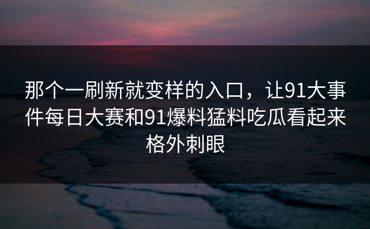 那个一刷新就变样的入口，让91大事件每日大赛和91爆料猛料吃瓜看起来格外刺眼