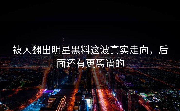 被人翻出明星黑料这波真实走向，后面还有更离谱的